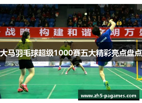 大马羽毛球超级1000赛五大精彩亮点盘点 大马羽毛球超级1000赛五大精彩亮点盘点