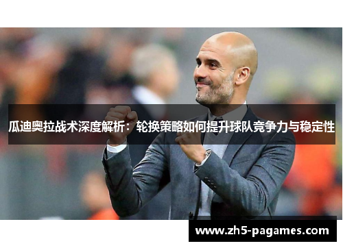 瓜迪奥拉战术深度解析:轮换策略如何提升球队竞争力与稳定性 瓜迪奥拉战术深度解析:轮换策略如何提升球队竞争力与稳定性