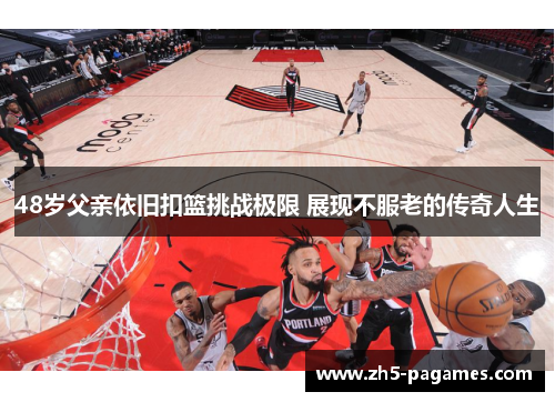 48岁父亲依旧扣篮挑战极限 展现不服老的传奇人生 48岁父亲依旧扣篮挑战极限 展现不服老的传奇人生