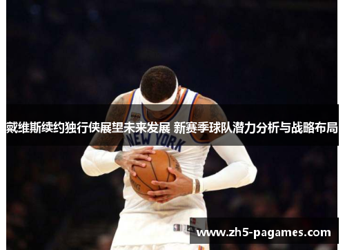戴维斯续约独行侠展望未来发展 新赛季球队潜力分析与战略布局 戴维斯续约独行侠展望未来发展 新赛季球队潜力分析与战略布局