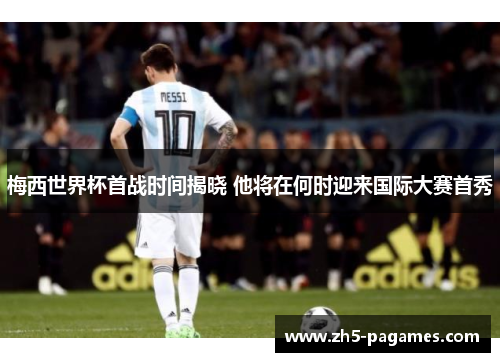 梅西世界杯首战时间揭晓 他将在何时迎来国际大赛首秀