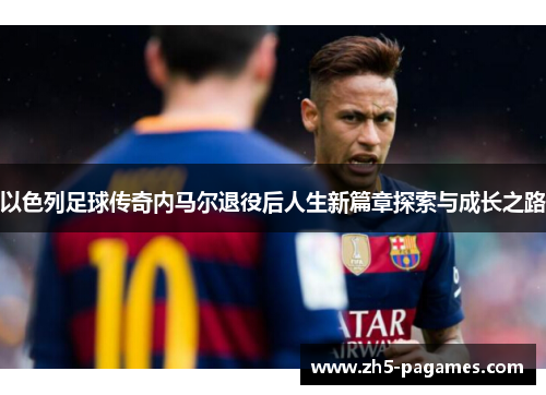 以色列足球传奇内马尔退役后人生新篇章探索与成长之路 以色列足球传奇内马尔退役后人生新篇章探索与成长之路