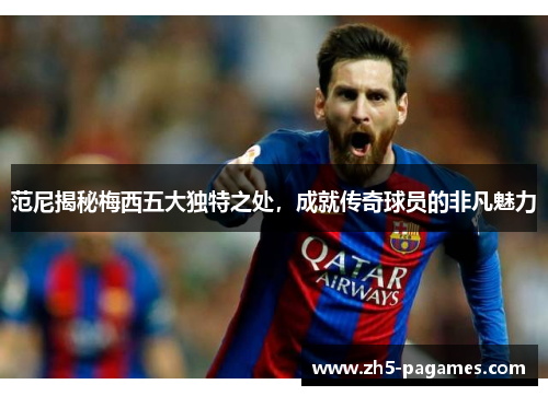 范尼揭秘梅西五大独特之处，成就传奇球员的非凡魅力