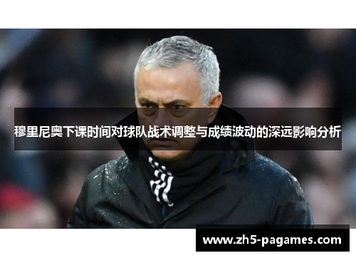 穆里尼奥下课时间对球队战术调整与成绩波动的深远影响分析