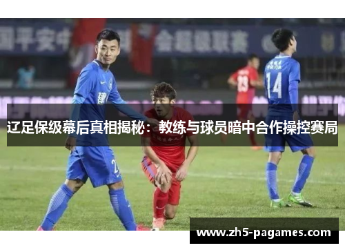 辽足保级幕后真相揭秘:教练与球员暗中合作操控赛局 辽足保级幕后真相揭秘:教练与球员暗中合作操控赛局