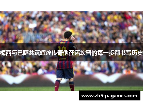 梅西与巴萨共筑辉煌传奇他在诺坎普的每一步都书写历史 梅西与巴萨共筑辉煌传奇他在诺坎普的每一步都书写历史