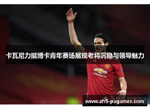 卡瓦尼力挺博卡青年赛场展现老将沉稳与领导魅力