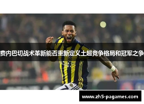 费内巴切战术革新能否重新定义土超竞争格局和冠军之争