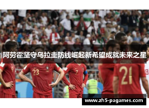 阿劳霍坚守乌拉圭防线崛起新希望成就未来之星